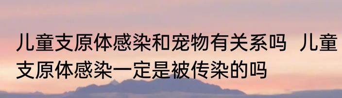 儿童支原体感染和宠物有关系吗  儿童支原体感染一定是被传染的吗