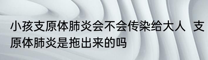 小孩支原体肺炎会不会传染给大人  支原体肺炎是拖出来的吗