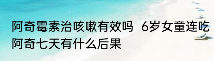 阿奇霉素治咳嗽有效吗  6岁女童连吃阿奇七天有什么后果