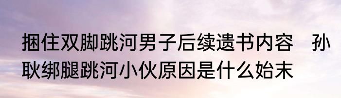 捆住双脚跳河男子后续遗书内容   孙耿绑腿跳河小伙原因是什么始末
