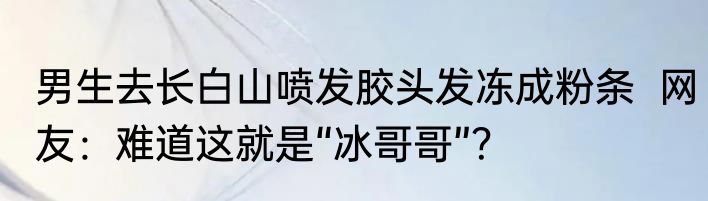 男生去长白山喷发胶头发冻成粉条  网友：难道这就是“冰哥哥”？