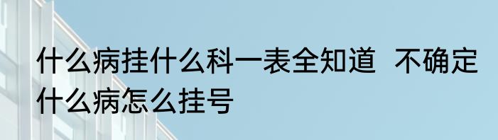 什么病挂什么科一表全知道  不确定什么病怎么挂号