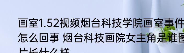画室1.52视频烟台科技学院画室事件怎么回事 烟台科技画院女主角是谁图片长什么样