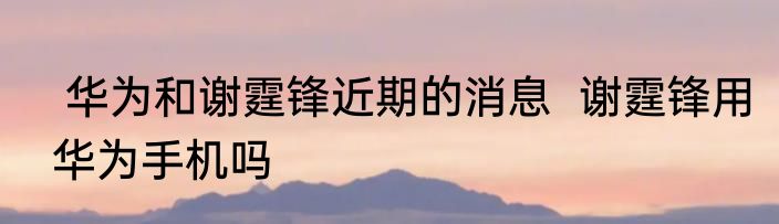  华为和谢霆锋近期的消息  谢霆锋用华为手机吗