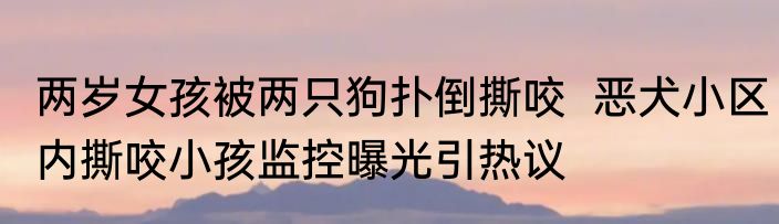 两岁女孩被两只狗扑倒撕咬  恶犬小区内撕咬小孩监控曝光引热议