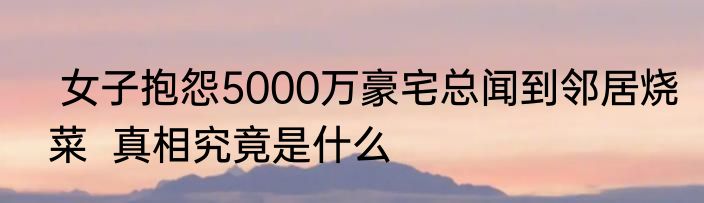  女子抱怨5000万豪宅总闻到邻居烧菜  真相究竟是什么