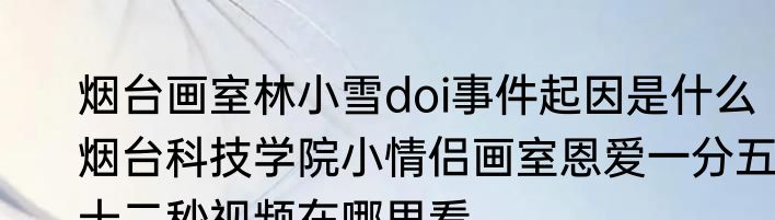 烟台画室林小雪doi事件起因是什么  烟台科技学院小情侣画室恩爱一分五十二秒视频在哪里看 