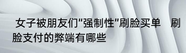  女子被朋友们“强制性”刷脸买单   刷脸支付的弊端有哪些