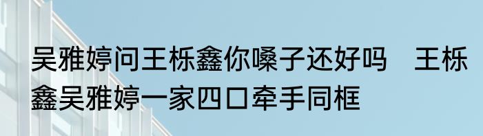 吴雅婷问王栎鑫你嗓子还好吗   王栎鑫吴雅婷一家四口牵手同框