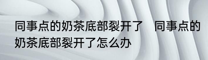 同事点的奶茶底部裂开了   同事点的奶茶底部裂开了怎么办