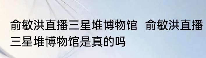 俞敏洪直播三星堆博物馆  俞敏洪直播三星堆博物馆是真的吗