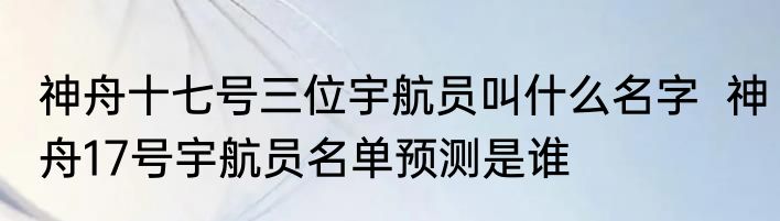 神舟十七号三位宇航员叫什么名字  神舟17号宇航员名单预测是谁