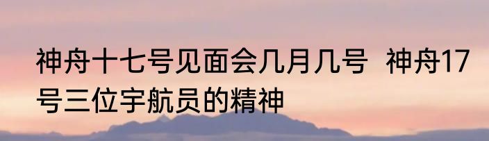 神舟十七号见面会几月几号  神舟17号三位宇航员的精神