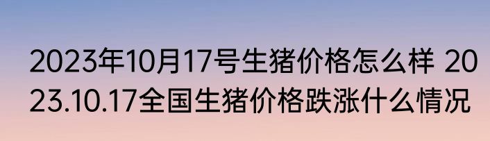 2023年10月17号生猪价格怎么样 2023.10.17全国生猪价格跌涨什么情况