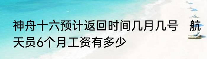 神舟十六预计返回时间几月几号   航天员6个月工资有多少
