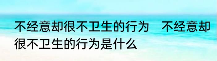 不经意却很不卫生的行为   不经意却很不卫生的行为是什么