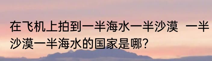 在飞机上拍到一半海水一半沙漠  一半沙漠一半海水的国家是哪?