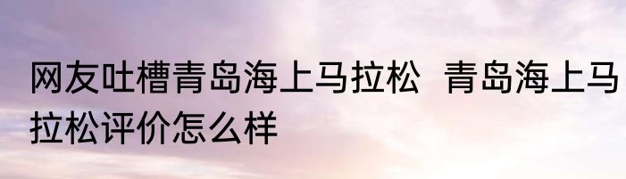 网友吐槽青岛海上马拉松  青岛海上马拉松评价怎么样