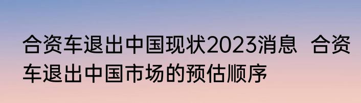 合资车退出中国现状2023消息  合资车退出中国市场的预估顺序 