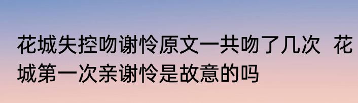 花城失控吻谢怜原文一共吻了几次  花城第一次亲谢怜是故意的吗