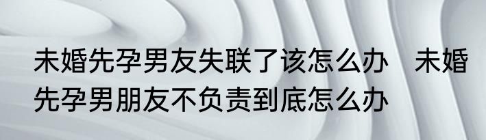 未婚先孕男友失联了该怎么办   未婚先孕男朋友不负责到底怎么办