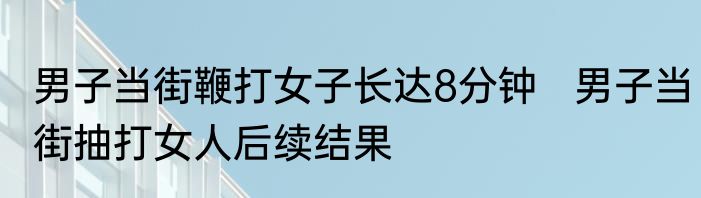 男子当街鞭打女子长达8分钟   男子当街抽打女人后续结果