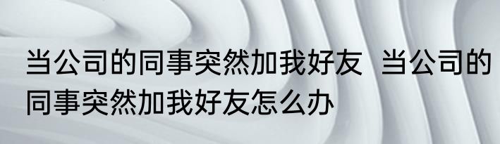 当公司的同事突然加我好友  当公司的同事突然加我好友怎么办