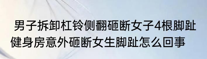  男子拆卸杠铃侧翻砸断女子4根脚趾  健身房意外砸断女生脚趾怎么回事