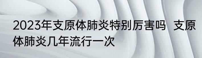 2023年支原体肺炎特别厉害吗  支原体肺炎几年流行一次