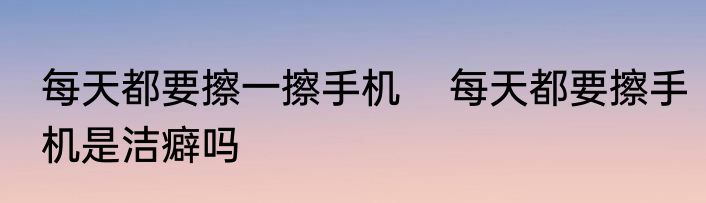 每天都要擦一擦手机    每天都要擦手机是洁癖吗