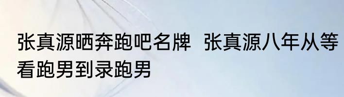 张真源晒奔跑吧名牌  张真源八年从等看跑男到录跑男