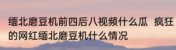 缅北磨豆机前四后八视频什么瓜  疯狂的网红缅北磨豆机什么情况