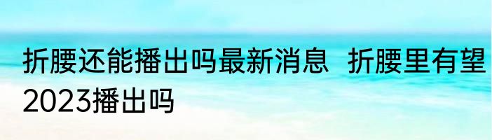 折腰还能播出吗最新消息  折腰里有望2023播出吗