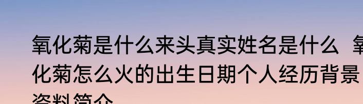 氧化菊是什么来头真实姓名是什么  氧化菊怎么火的出生日期个人经历背景资料简介