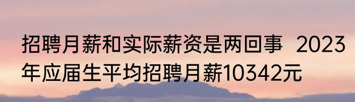 招聘月薪和实际薪资是两回事  2023年应届生平均招聘月薪10342元  
