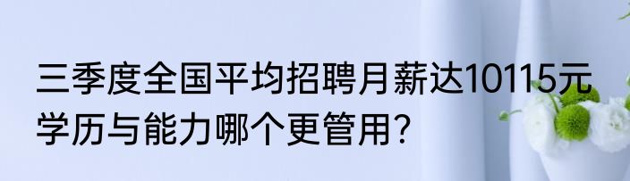 三季度全国平均招聘月薪达10115元  学历与能力哪个更管用？