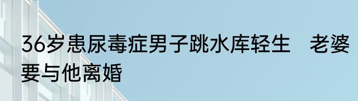 36岁患尿毒症男子跳水库轻生   老婆要与他离婚