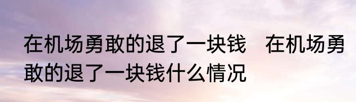 在机场勇敢的退了一块钱   在机场勇敢的退了一块钱什么情况