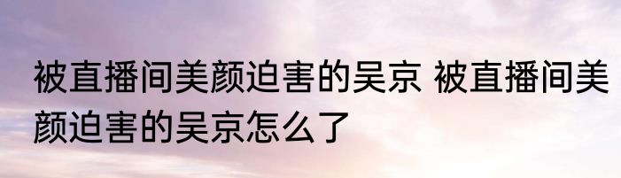 被直播间美颜迫害的吴京 被直播间美颜迫害的吴京怎么了