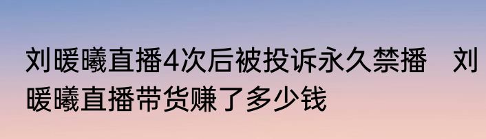 刘暖曦直播4次后被投诉永久禁播   刘暖曦直播带货赚了多少钱