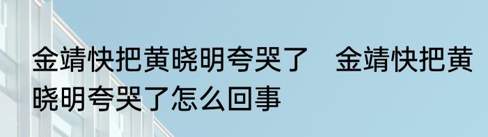 金靖快把黄晓明夸哭了   金靖快把黄晓明夸哭了怎么回事