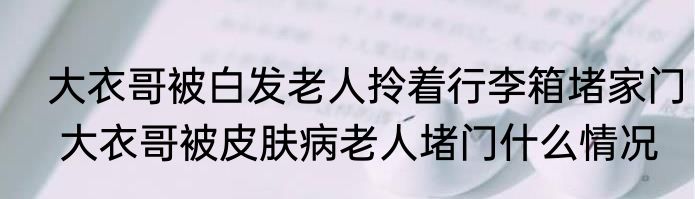  大衣哥被白发老人拎着行李箱堵家门  大衣哥被皮肤病老人堵门什么情况