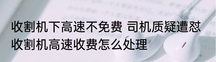 收割机下高速不免费 司机质疑遭怼   收割机高速收费怎么处理