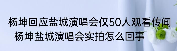 杨坤回应盐城演唱会仅50人观看传闻   杨坤盐城演唱会实拍怎么回事