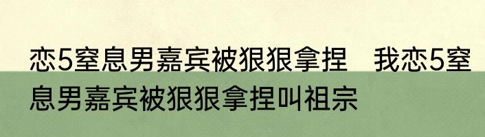 恋5窒息男嘉宾被狠狠拿捏   我恋5窒息男嘉宾被狠狠拿捏叫祖宗