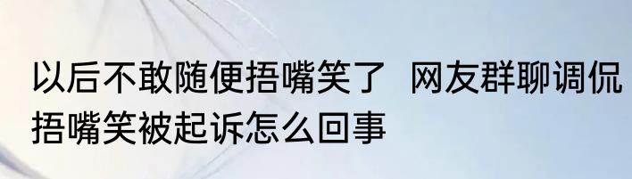 以后不敢随便捂嘴笑了  	网友群聊调侃捂嘴笑被起诉怎么回事