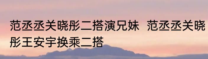 范丞丞关晓彤二搭演兄妹  范丞丞关晓彤王安宇换乘二搭