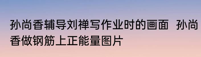 孙尚香辅导刘禅写作业时的画面  孙尚香做钢筋上正能量图片