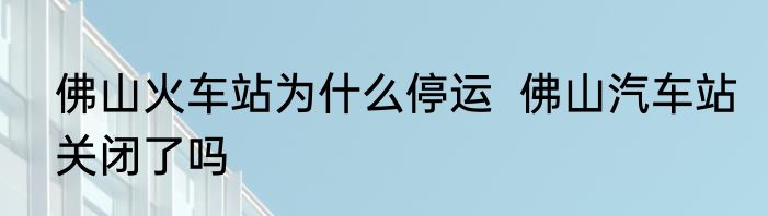 佛山火车站为什么停运  佛山汽车站关闭了吗