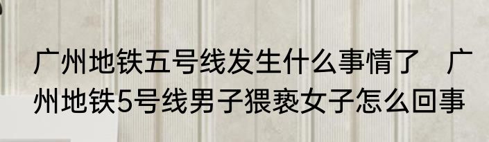 广州地铁五号线发生什么事情了   广州地铁5号线男子猥亵女子怎么回事